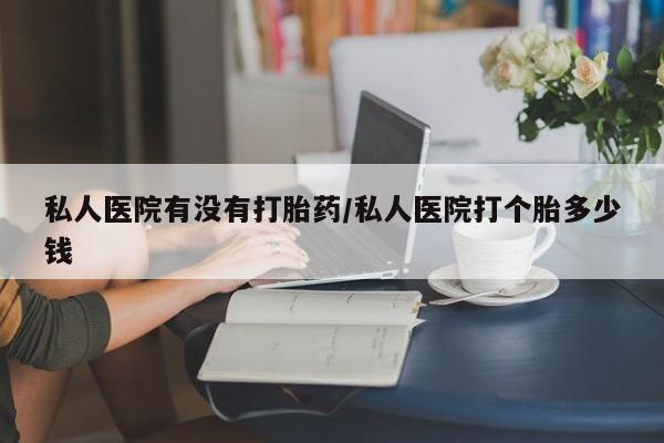 药流药如何购买私人医院有没有打胎药/私人医院打个胎多少钱