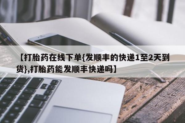 药流药如何购买【打胎药在线下单{发顺丰的快递1至2天到货},打胎药能发顺丰快递吗】