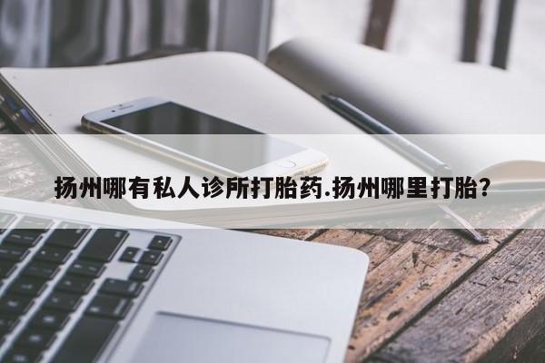 药流药如何购买扬州哪有私人诊所打胎药.扬州哪里打胎？