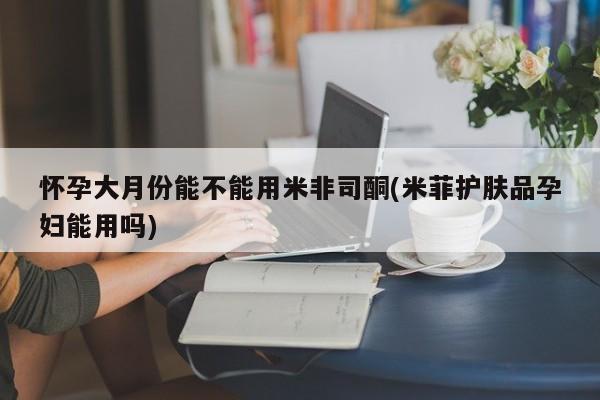 药流药如何购买怀孕大月份能不能用米非司酮(米菲护肤品孕妇能用吗)