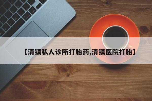 药流药如何购买【清镇私人诊所打胎药,清镇医院打胎】