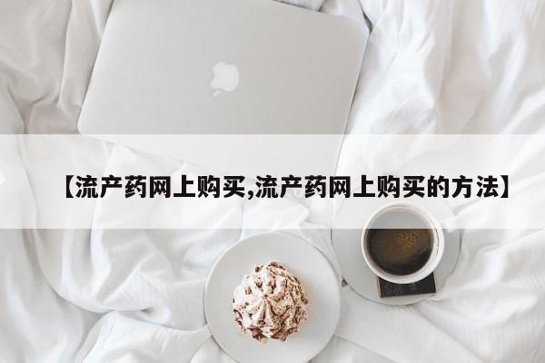 药流药如何购买【流产药网上购买,流产药网上购买的方法】