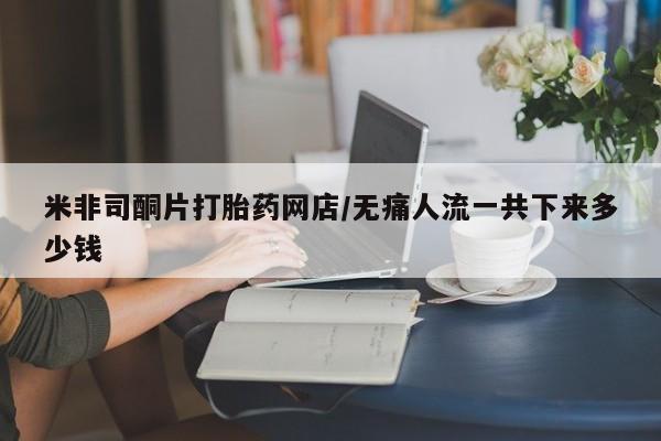 药流药如何购买米非司酮片打胎药网店/无痛人流一共下来多少钱