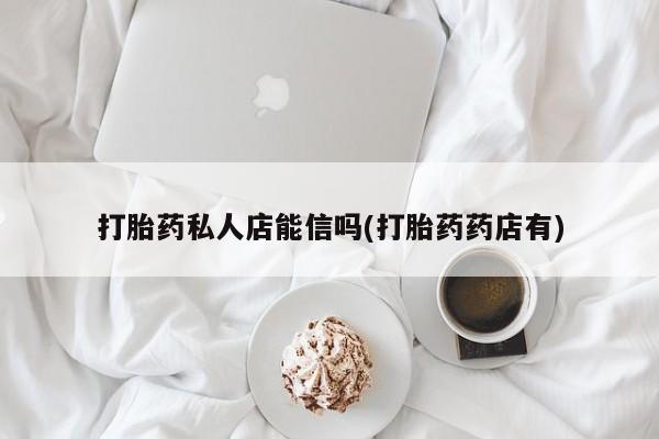 药流药如何购买打胎药私人店能信吗(打胎药药店有)
