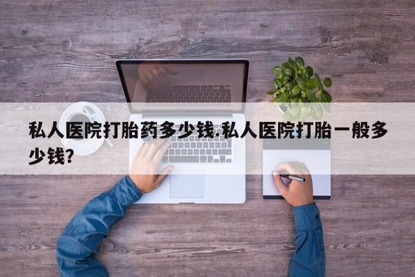 药流药如何购买私人医院打胎药多少钱.私人医院打胎一般多少钱？