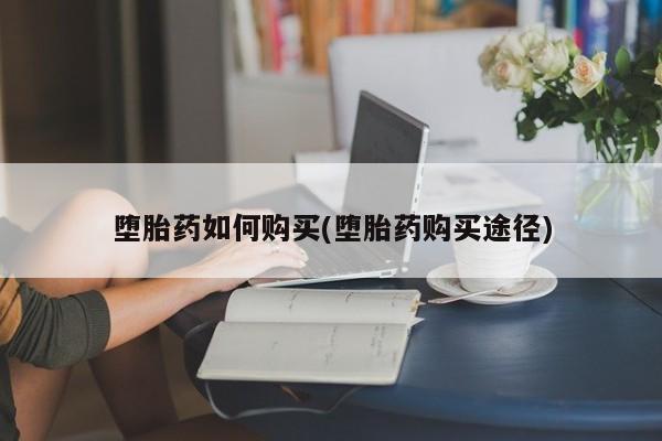 药流药如何购买堕胎药如何购买(堕胎药购买途径)