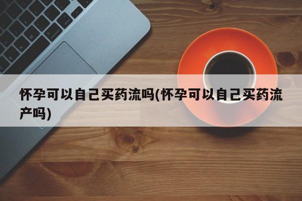 药流药如何购买怀孕可以自己买药流吗(怀孕可以自己买药流产吗)