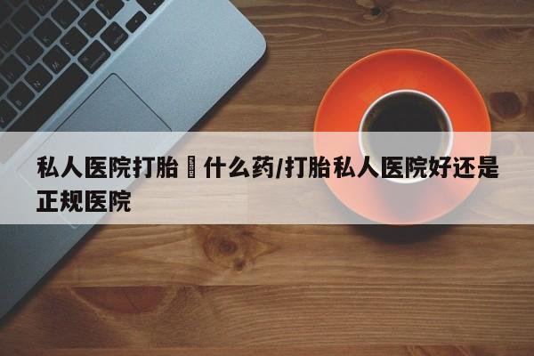 药流药如何购买私人医院打胎給什么药/打胎私人医院好还是正规医院